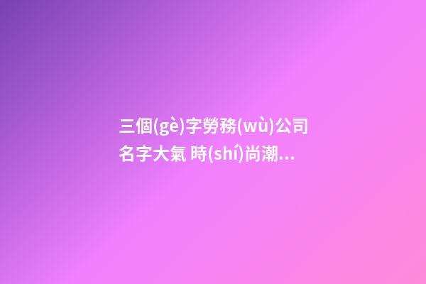 三個(gè)字勞務(wù)公司名字大氣 時(shí)尚潮流企業(yè)名字大全,起名之家-第1張-公司起名-玄機(jī)派
